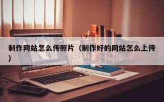 武夷山制作网站怎么传照片（制作好的网站怎么上传）