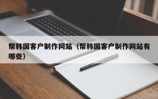 武夷山帮韩国客户制作网站（帮韩国客户制作网站有哪些）